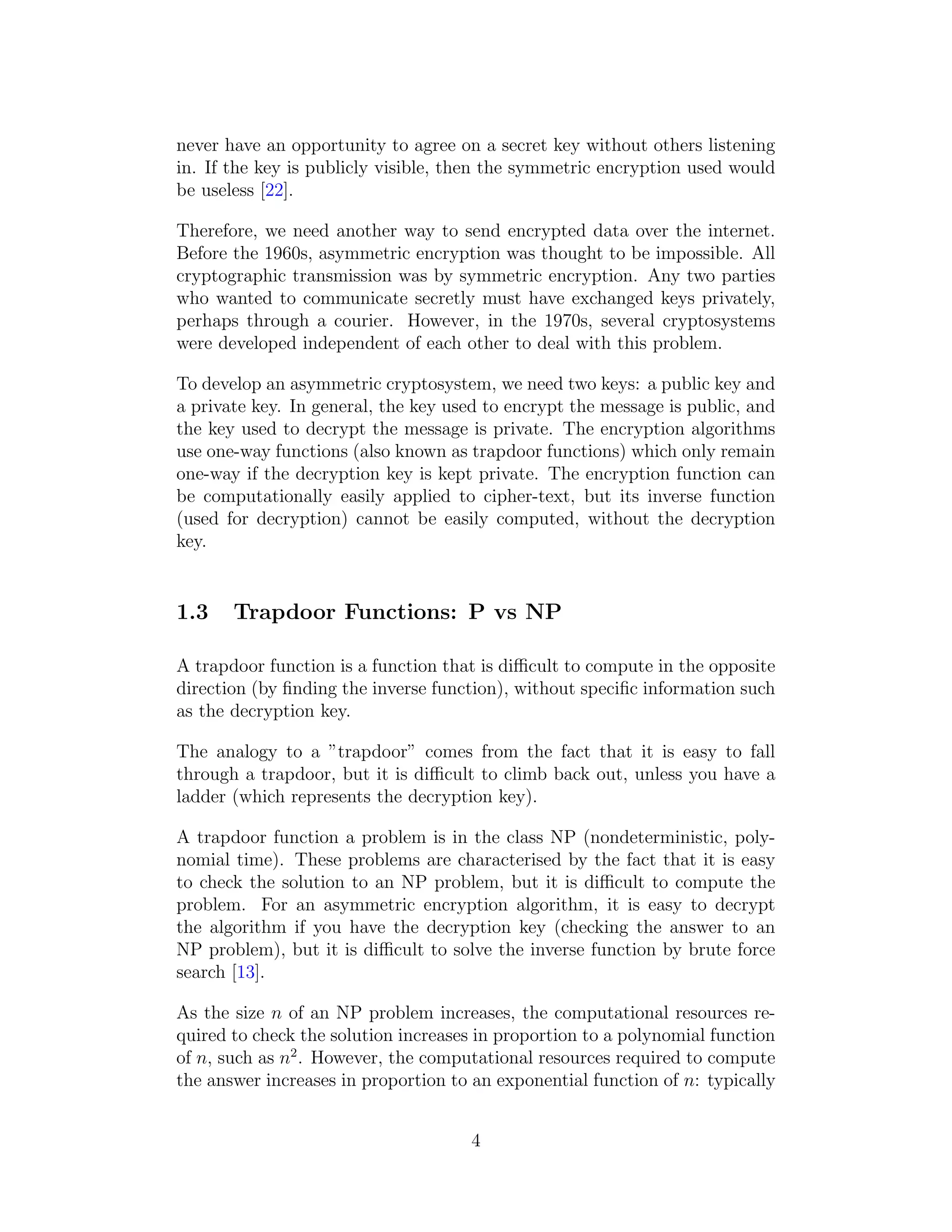 never have an opportunity to agree on a secret key without others listening
in. If the key is publicly visible, then the symmetric encryption used would
be useless [22].
Therefore, we need another way to send encrypted data over the internet.
Before the 1960s, asymmetric encryption was thought to be impossible. All
cryptographic transmission was by symmetric encryption. Any two parties
who wanted to communicate secretly must have exchanged keys privately,
perhaps through a courier. However, in the 1970s, several cryptosystems
were developed independent of each other to deal with this problem.
To develop an asymmetric cryptosystem, we need two keys: a public key and
a private key. In general, the key used to encrypt the message is public, and
the key used to decrypt the message is private. The encryption algorithms
use one-way functions (also known as trapdoor functions) which only remain
one-way if the decryption key is kept private. The encryption function can
be computationally easily applied to cipher-text, but its inverse function
(used for decryption) cannot be easily computed, without the decryption
key.
1.3 Trapdoor Functions: P vs NP
A trapdoor function is a function that is difficult to compute in the opposite
direction (by finding the inverse function), without specific information such
as the decryption key.
The analogy to a ”trapdoor” comes from the fact that it is easy to fall
through a trapdoor, but it is difficult to climb back out, unless you have a
ladder (which represents the decryption key).
A trapdoor function a problem is in the class NP (nondeterministic, poly-
nomial time). These problems are characterised by the fact that it is easy
to check the solution to an NP problem, but it is difficult to compute the
problem. For an asymmetric encryption algorithm, it is easy to decrypt
the algorithm if you have the decryption key (checking the answer to an
NP problem), but it is difficult to solve the inverse function by brute force
search [13].
As the size n of an NP problem increases, the computational resources re-
quired to check the solution increases in proportion to a polynomial function
of n, such as n2
. However, the computational resources required to compute
the answer increases in proportion to an exponential function of n: typically
4
 