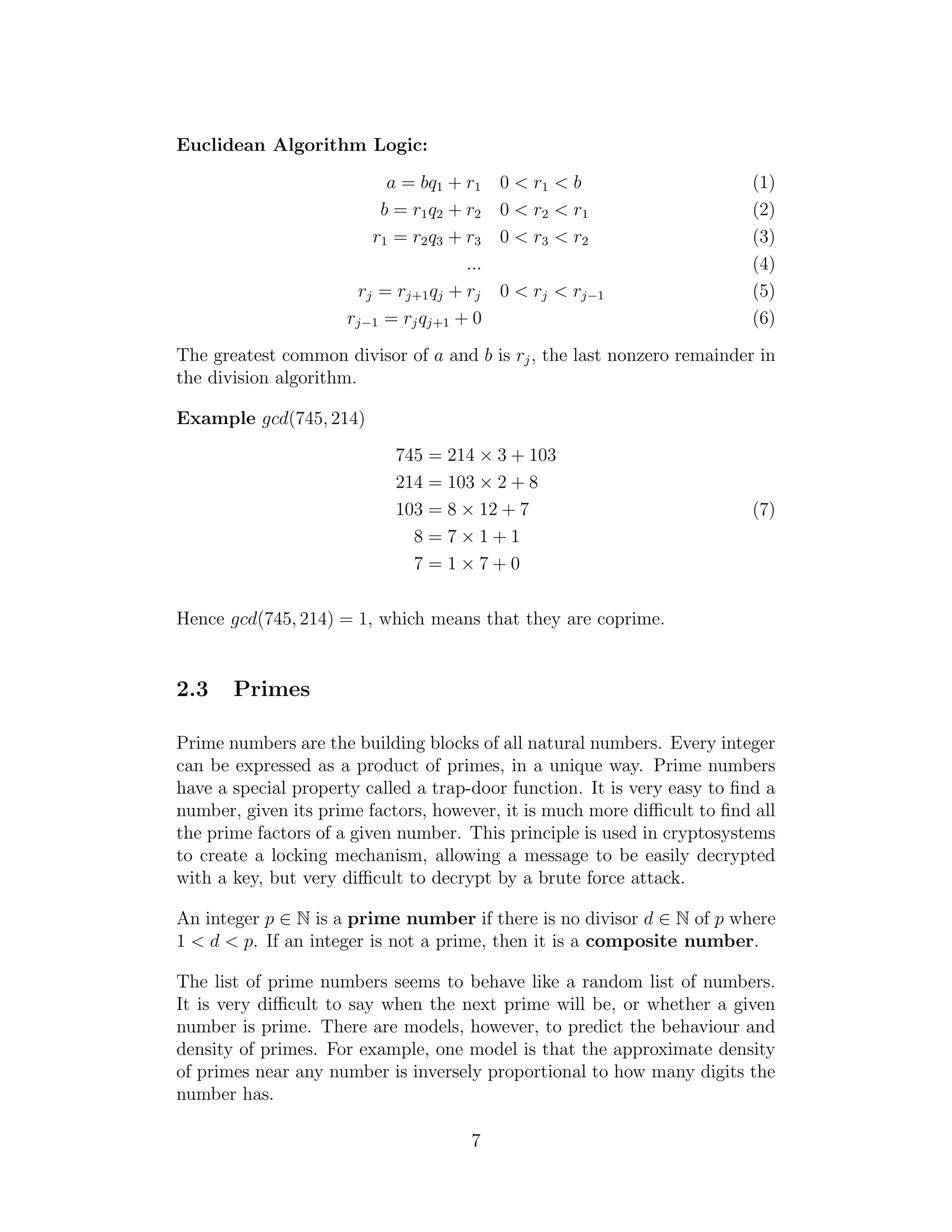 Euclidean Algorithm Logic:
a = bq1 + r1 0 < r1 < b (1)
b = r1q2 + r2 0 < r2 < r1 (2)
r1 = r2q3 + r3 0 < r3 < r2 (3)
... (4)
rj = rj+1qj + rj 0 < rj < rj−1 (5)
rj−1 = rjqj+1 + 0 (6)
The greatest common divisor of a and b is rj, the last nonzero remainder in
the division algorithm.
Example gcd(745, 214)
745 = 214 × 3 + 103
214 = 103 × 2 + 8
103 = 8 × 12 + 7
8 = 7 × 1 + 1
7 = 1 × 7 + 0
(7)
Hence gcd(745, 214) = 1, which means that they are coprime.
2.3 Primes
Prime numbers are the building blocks of all natural numbers. Every integer
can be expressed as a product of primes, in a unique way. Prime numbers
have a special property called a trap-door function. It is very easy to find a
number, given its prime factors, however, it is much more difficult to find all
the prime factors of a given number. This principle is used in cryptosystems
to create a locking mechanism, allowing a message to be easily decrypted
with a key, but very difficult to decrypt by a brute force attack.
An integer p ∈ N is a prime number if there is no divisor d ∈ N of p where
1 < d < p. If an integer is not a prime, then it is a composite number.
The list of prime numbers seems to behave like a random list of numbers.
It is very difficult to say when the next prime will be, or whether a given
number is prime. There are models, however, to predict the behaviour and
density of primes. For example, one model is that the approximate density
of primes near any number is inversely proportional to how many digits the
number has.
7
 
