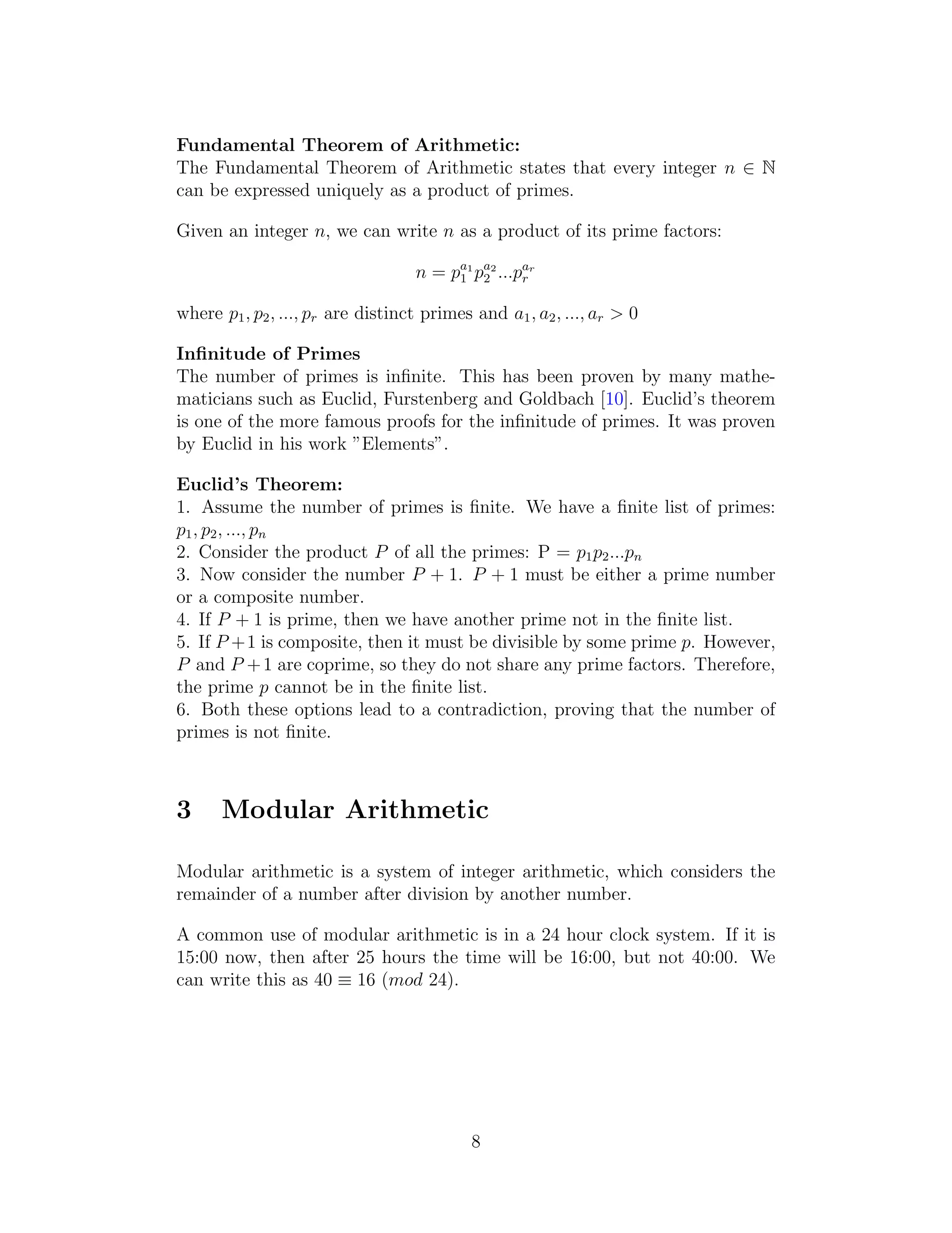 Fundamental Theorem of Arithmetic:
The Fundamental Theorem of Arithmetic states that every integer n ∈ N
can be expressed uniquely as a product of primes.
Given an integer n, we can write n as a product of its prime factors:
n = pa1
1 pa2
2 ...par
r
where p1, p2, ..., pr are distinct primes and a1, a2, ..., ar > 0
Infinitude of Primes
The number of primes is infinite. This has been proven by many mathe-
maticians such as Euclid, Furstenberg and Goldbach [10]. Euclid’s theorem
is one of the more famous proofs for the infinitude of primes. It was proven
by Euclid in his work ”Elements”.
Euclid’s Theorem:
1. Assume the number of primes is finite. We have a finite list of primes:
p1, p2, ..., pn
2. Consider the product P of all the primes: P = p1p2...pn
3. Now consider the number P + 1. P + 1 must be either a prime number
or a composite number.
4. If P + 1 is prime, then we have another prime not in the finite list.
5. If P +1 is composite, then it must be divisible by some prime p. However,
P and P +1 are coprime, so they do not share any prime factors. Therefore,
the prime p cannot be in the finite list.
6. Both these options lead to a contradiction, proving that the number of
primes is not finite.
3 Modular Arithmetic
Modular arithmetic is a system of integer arithmetic, which considers the
remainder of a number after division by another number.
A common use of modular arithmetic is in a 24 hour clock system. If it is
15:00 now, then after 25 hours the time will be 16:00, but not 40:00. We
can write this as 40 ≡ 16 (mod 24).
8
 