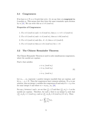 3.1 Congruences
If we have m ∈ N, m ̸= 0 such that m|(a−b), we say that a is congruent to
b modulo m. This means that they leave the same remainder upon division
by m [18]. We can write this as a ≡ b (mod m)
Properties of Congruences:
1. If a ≡ b (mod m) and c ≡ d (mod m), then a + c ≡ b + d (mod m)
2. If a ≡ b (mod m) and c ≡ d (mod m), then ac ≡ bd (mod m)
3. If a ≡ b (mod m) and d|m, d > 0, then a ≡ b (mod d)
4. If a ≡ b (mod m) then ac ≡ bc (mod mc) for c > 0
3.2 The Chinese Remainder Theorem
The Chinese Remainder Theorem is used to solve simultaneous congruences,
where the moduli are coprime:
Find x that satisfies:
x ≡ a1 (mod m1)
x ≡ a2 (mod m2)
...
x ≡ ar (mod mr)
(8)
Let m1, ..., mr represent r positive integers (moduli) that are coprime, and
let a1, ..., ar ∈ Z. Then the congruences have common solutions. If x0 is one
solution, then an integer x satisfies the congruences if and only if x = x0+km
for some integer k and where m = m1m2...mr [20].
For any j between 1 and r, we see that m
mj
∈ Z and that ( m
mj
, mj) = 1 as the
moduli are coprime. Therefore, for each j there is an integer bj such that
( m
mj
, mj)bj ≡ 1 (mod mj), and so ( m
mj
, mj)bj ≡ 0 (mod mi) if i ̸≡ j. Then:
x0 =
r
X
j=1
m
mj
bjaj
9
 