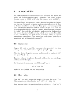 4.1 A history of RSA
The RSA cryptosystem was invented by MIT colleagues Ron Rivest, Adi
Shamir and Leonard Adleman in 1977. Clifford Cock had already invented
the same system for GCHQ in 1973, but this remained secret until 1997.
Rivest and Shamir are computer scientists, who generated ideas for the one-
way function. Adelman is a rigorous mathematician and spotted the flaws
in the ideas from Rivest and Sharmir. They spent a year coming up with
ideas, with Adleman dismissing much of the ideas. In April 1977, Rivest was
returning to his house after spending Passover with Shamir and Adleman.
He couldn’t sleep so he lay in bed with a maths textbook, thinking about
this one way function he had been trying to find. In the middle of the night,
he had a breakthrough and spent the rest of the night writing up a paper.
Although the breakthrough came from Rivest, he could not have done it
without the help of Shamir and Adleman [7].
4.2 Encryption
Suppose Bob wants to send Alice a message. Alice generates 2 very large
primes p and q and multiplies them together, giving N = pq.
Alice then chooses the public exponent e, which should be coprime to ϕ(N)
(i.e. gcd(ϕ(N), e) = 1).
These two values of N and e are then made public as they are sent along a
public channel to Bob [15].
Bob then encrypts his message with RSA using N and e:
c ≡ me
(mod N) (16)
where c is the ciphertext and m is the plaintext.
4.3 Decryption
Once Bob’s encrypted message has arrived, Alice must decrypt it. First,
Alice calculates the totient function of N: ϕ(N) = (p − 1)(q − 1).
Then Alice calculates the modular multiplicative inverse of e (mod ϕ(N)),
12
 