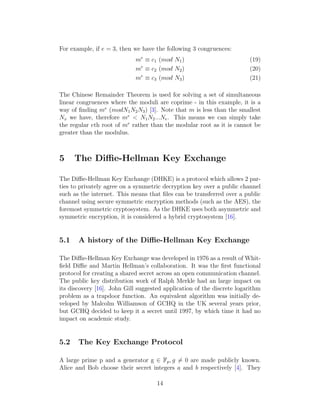 For example, if e = 3, then we have the following 3 congruences:
me
≡ c1 (mod N1) (19)
me
≡ c2 (mod N2) (20)
me
≡ c3 (mod N3) (21)
The Chinese Remainder Theorem is used for solving a set of simultaneous
linear congruences where the moduli are coprime - in this example, it is a
way of finding me
(modN1N2N3) [3]. Note that m is less than the smallest
Nx we have, therefore me
< N1N2...Ne. This means we can simply take
the regular eth root of me
rather than the modular root as it is cannot be
greater than the modulus.
5 The Diffie-Hellman Key Exchange
The Diffie-Hellman Key Exchange (DHKE) is a protocol which allows 2 par-
ties to privately agree on a symmetric decryption key over a public channel
such as the internet. This means that files can be transferred over a public
channel using secure symmetric encryption methods (such as the AES), the
foremost symmetric cryptosystem. As the DHKE uses both asymmetric and
symmetric encryption, it is considered a hybrid cryptosystem [16].
5.1 A history of the Diffie-Hellman Key Exchange
The Diffie-Hellman Key Exchange was developed in 1976 as a result of Whit-
field Diffie and Martin Hellman’s collaboration. It was the first functional
protocol for creating a shared secret across an open communication channel.
The public key distribution work of Ralph Merkle had an large impact on
its discovery [16]. John Gill suggested application of the discrete logarithm
problem as a trapdoor function. An equivalent algorithm was initially de-
veloped by Malcolm Williamson of GCHQ in the UK several years prior,
but GCHQ decided to keep it a secret until 1997, by which time it had no
impact on academic study.
5.2 The Key Exchange Protocol
A large prime p and a generator g ∈ Fp, g ̸= 0 are made publicly known.
Alice and Bob choose their secret integers a and b respectively [4]. They
14
 