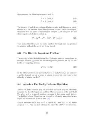 then compute the following integers A and B:
A = ga
(mod p) (22)
B = gb
(mod p) (23)
The integers A and B are exchanged between Alice and Bob over a public
channel, e.g. the internet. Once they receive each other’s respective integers,
they raise it to the power of their original integers. Alice computes Ba
and
Bob computes Ab
, both in modulo p.
Ab
= (ga
)b
= gab
= (gb
)a
= Ba
(mod p) (24)
This means that they have the same number (the key) once the protocol
terminates, without the secret key being shared.
5.3 The Discrete Logarithm Problem
The security of the Diffie-Hellman Key Exchange protocol comes from its
trapdoor function [4] called the discrete logarithm problem (DLP): the dif-
ficulty of computing x from:
gx
≡ a (mod p) (25)
In the DHKE protocol, the values of ga
(mod p) and gb
(mod p) are sent over
a public channel, but an attacker is unable to solve for a or b due to the
difficulty of solving the DLP.
5.4 Attacks - The Pohlig-Hellman Algorithm
Attacks on Diffie-Hellman rely on situations in which you can efficiently
compute the discrete logarithm problem. One such case is n the finite field
Fp, where p-1 is a smooth number, meaning it has many small factors.
The Pohlig-Hellman Algorithm can be used to efficiently solve the discrete
logarithm when such a prime is used [19].
Euler’s Theorem states that aϕ(n)
≡ 1(mod n). Let ϕ(n) = pq, where
gcd(p, q) = 1. We can now attempt to solve the DLP ax
≡ b(mod n).
15
 