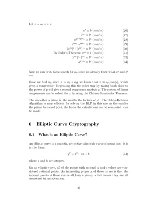 Let x = a0 + a1p:
ax
≡ b (mod n) (26)
aqx
≡ bq
(mod n) (27)
aqa0+pqa1
≡ bq
(mod n) (28)
aqa0
· apqa1
≡ bq
(mod n) (29)
(aa0
)q
· (apq
)a1
≡ bq
(mod n) (30)
By Euler’s Theorem: apq
≡ 1 (mod n) (31)
(aa0
)q
· 1a1
≡ bq
(mod n) (32)
(aq
)a0
≡ bq
(mod n) (33)
Now we can brute force search for a0, since we already know what aq
and bq
are.
Once we find a0, since x = a0 + a1p we know that x ≡ a0(modp), which
gives a congruence. Repeating this the other way by raising both sides to
the power of p will give a second congruence modulo q. The system of linear
congruences can be solved for x by using the Chinese Remainder Theorem.
The smoother a prime is, the smaller the factors of p1. The Pohlig-Hellman
Algorithm is more efficient for solving the DLP in this case as the smaller
the prime factors of ϕ(n), the faster the calculations can be computed. can
be made.
6 Elliptic Curve Cryptography
6.1 What is an Elliptic Curve?
An elliptic curve is a smooth, projective, algebraic curve of genus one. It is
in the form:
y2
= x3
+ ax + b (34)
where a and b are integers.
On an elliptic curve, all of the points with rational x and y values are con-
sidered rational points. An interesting property of these curves is that the
rational points of these curves all form a group, which means they are all
connected by an operation.
16
 