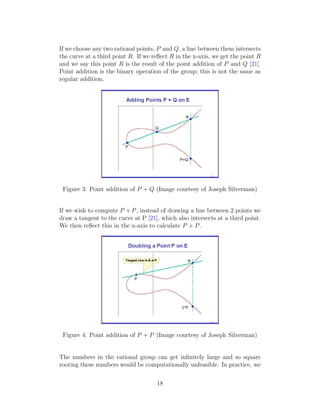 If we choose any two rational points, P and Q, a line between them intersects
the curve at a third point R. If we reflect R in the x-axis, we get the point R
and we say this point R is the result of the point addition of P and Q [21].
Point addition is the binary operation of the group; this is not the same as
regular addition.
Figure 3: Point addition of P + Q (Image courtesy of Joseph Silverman)
If we wish to compute P + P, instead of drawing a line between 2 points we
draw a tangent to the curve at P [21], which also intersects at a third point.
We then reflect this in the x-axis to calculate P + P.
Figure 4: Point addition of P + P (Image courtesy of Joseph Silverman)
The numbers in the rational group can get infinitely large and so square
rooting these numbers would be computationally unfeasible. In practice, we
18
 