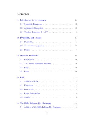 Contents
1 Introduction to cryptography 3
1.1 Symmetric Encryption . . . . . . . . . . . . . . . . . . . . . 3
1.2 Asymmetric Encryption . . . . . . . . . . . . . . . . . . . . 3
1.3 Trapdoor Functions: P vs NP . . . . . . . . . . . . . . . . . 4
2 Divisibility and Primes 5
2.1 Divisibility . . . . . . . . . . . . . . . . . . . . . . . . . . . . 5
2.2 The Euclidean Algorithm . . . . . . . . . . . . . . . . . . . . 6
2.3 Primes . . . . . . . . . . . . . . . . . . . . . . . . . . . . . . 7
3 Modular Arithmetic 8
3.1 Congruences . . . . . . . . . . . . . . . . . . . . . . . . . . . 9
3.2 The Chinese Remainder Theorem . . . . . . . . . . . . . . . 9
3.3 Rings . . . . . . . . . . . . . . . . . . . . . . . . . . . . . . . 10
3.4 Fields . . . . . . . . . . . . . . . . . . . . . . . . . . . . . . 10
4 RSA 11
4.1 A history of RSA . . . . . . . . . . . . . . . . . . . . . . . . 12
4.2 Encryption . . . . . . . . . . . . . . . . . . . . . . . . . . . 12
4.3 Decryption . . . . . . . . . . . . . . . . . . . . . . . . . . . . 12
4.4 Prime Factorisation . . . . . . . . . . . . . . . . . . . . . . . 13
4.5 Attacks . . . . . . . . . . . . . . . . . . . . . . . . . . . . . 13
5 The Diffie-Hellman Key Exchange 14
5.1 A history of the Diffie-Hellman Key Exchange . . . . . . . . 14
1
 
