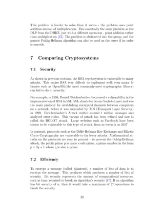 This problem is harder to solve than it seems - the problem uses point
addition instead of multiplication. This essentially the same problem as the
DLP from the DHKE, just with a different operation - point addition rather
than multiplication [23]. The problem is abstracted into the group, and the
generic Pohlig-Hellman algorithm can also be used on the curve if its order
is smooth.
7 Comparing Cryptosystems
7.1 Security
As shown in previous sections, the RSA cryptosystem is vulnerable to many
attacks. This makes RSA very difficult to implement well; even major li-
braries such as OpenSSL(the most commonly-used cryptographic library)
can fail to do it correctly.
For example, in 1998, Daniel Bleichenbacher discovered a vulnerability in the
implementation of RSA in SSL. SSL stands for Secure Sockets Layer and was
the main protocol for establishing encrypted channels between computers
on a network, before it was succeeded by TLS (Transport Layer Security)
in 1999. Bleichenbacher’s Attack crafted around 1 million messages and
analysed error codes. This variant of attack has been refined and now Is
called the ROBOT attack. Large websites such as Facebook have been
shown to be vulnerable to this type of attack, from as recently as 2017.
In contrast, protocols such as the Diffie-Hellman Key Exchange and Elliptic
Curve Cryptography are vulnerable to far fewer attacks. Mathematical at-
tacks on the protocols are easy to prevent – to prevent the Pohlig-Hellman
attack, the public prime p is made a safe prime, a prime number in the form
p = 2q + 1 where q is also a prime.
7.2 Efficiency
To encrypt a message (called plaintext), a number of bits of data is to
encrypt the message. This produces which produces a number of bits of
security. Bit security represents the amount of computational resources,
such as time, required to break an algorithm’s security [17]. If an algorithm
has bit security of n, then it would take a maximum of 2n
operations to
break the security.
20
 