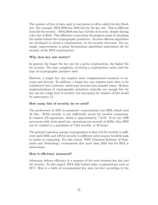 The number of bits of data used in encryption is often called the key/block
size. For example, RSA-2048 has 2048 bits for the key size. This is different
from the bit security – RSA-2048 only has 112 bits of security, despite having
a key size of 2048. This difference comes from the progress made in attacking
the maths behind the cryptographic primitives. As more efficient algorithms
are developed to attack a cryptosystem, its bit security decreases. For ex-
ample, improvements to prime factorisation algorithms undermines the bit
security of the RSA cryptosystem.
Why does key size matter?
In general, the longer the key size for a given cryptosystem, the higher the
bit security. The time complexity of solving a cryptosystem varies with the
type of cryptographic primitive used.
However, a longer key size requires more computational resources to en-
crypt and decrypt. In addition, a longer key size requires more data to be
transferred over a network, which may increase data transfer times. Modern
implementations of cryptographic primitives typically use enough bits for
key size for a high level of security, but increasing the number of bits would
be unnecessary [5].
How many bits of security do we need?
The predecessor of AES (a symmetric cryptosystem) was DES, which used
56 bits. 56-bit security is not sufficiently secure for modern computing.
It requires 25
6 operations, which is approximately 7.2e16. If we use 1000
processors with clock speed (no. operations per second) of 2GHz, then DES
can be cracked in a maximum of 7.2e4 seconds, or 20 hours.
The general consensus among cryptographers is that 112-bit security is suffi-
cient until 2030, and 128-bit security is sufficient until a major breakthrough
in maths or computing. For this reason, NIST (National Institute of Stan-
dards and Technology) recommends that more than 2048 bits for RSA is
unnecessary.
How is efficiency measured?
Adversary defence efficiency is a measure of the ratio between key size and
bit security. In this regard, RSA falls behind other cryptosystems such as
ECC. Here is a table of recommended key sizes (in bits) according to the
21
 