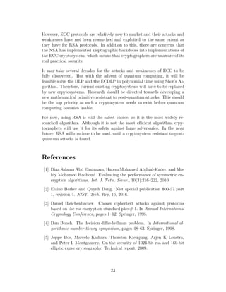 However, ECC protocols are relatively new to market and their attacks and
weaknesses have not been researched and exploited to the same extent as
they have for RSA protocols. In addition to this, there are concerns that
the NSA has implemented kleptographic backdoors into implementations of
the ECC cryptosystem, which means that cryptographers are unaware of its
real practical security.
It may take several decades for the attacks and weaknesses of ECC to be
fully discovered. But with the advent of quantum computing, it will be
feasible solve the DLP and the ECDLP in polynomial time using Shor’s Al-
gorithm. Therefore, current existing cryptosystems will have to be replaced
by new crpytosystems. Research should be directed towards developing a
new mathematical primitive resistant to post-quantum attacks. This should
be the top priority as such a crpytosystem needs to exist before quantum
computing becomes usable.
For now, using RSA is still the safest choice, as it is the most widely re-
searched algorithm. Although it is not the most efficient algorithm, crpy-
tographers still use it for its safety against large adversaries. In the near
future, RSA will continue to be used, until a crpytosystem resistant to post-
quantum attacks is found.
References
[1] Diaa Salama Abd Elminaam, Hatem Mohamed Abdual-Kader, and Mo-
hiy Mohamed Hadhoud. Evaluating the performance of symmetric en-
cryption algorithms. Int. J. Netw. Secur., 10(3):216–222, 2010.
[2] Elaine Barker and Quynh Dang. Nist special publication 800-57 part
1, revision 4. NIST, Tech. Rep, 16, 2016.
[3] Daniel Bleichenbacher. Chosen ciphertext attacks against protocols
based on the rsa encryption standard pkcs# 1. In Annual International
Cryptology Conference, pages 1–12. Springer, 1998.
[4] Dan Boneh. The decision diffie-hellman problem. In International al-
gorithmic number theory symposium, pages 48–63. Springer, 1998.
[5] Joppe Bos, Marcelo Kaihara, Thorsten Kleinjung, Arjen K Lenstra,
and Peter L Montgomery. On the security of 1024-bit rsa and 160-bit
elliptic curve cryptography. Technical report, 2009.
23
 