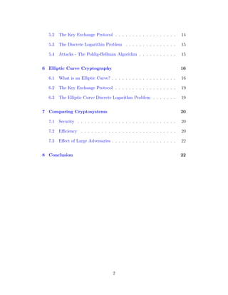 5.2 The Key Exchange Protocol . . . . . . . . . . . . . . . . . . 14
5.3 The Discrete Logarithm Problem . . . . . . . . . . . . . . . 15
5.4 Attacks - The Pohlig-Hellman Algorithm . . . . . . . . . . . 15
6 Elliptic Curve Cryptography 16
6.1 What is an Elliptic Curve? . . . . . . . . . . . . . . . . . . . 16
6.2 The Key Exchange Protocol . . . . . . . . . . . . . . . . . . 19
6.3 The Elliptic Curve Discrete Logarithm Problem . . . . . . . 19
7 Comparing Cryptosystems 20
7.1 Security . . . . . . . . . . . . . . . . . . . . . . . . . . . . . 20
7.2 Efficiency . . . . . . . . . . . . . . . . . . . . . . . . . . . . 20
7.3 Effect of Large Adversaries . . . . . . . . . . . . . . . . . . . 22
8 Conclusion 22
2
 