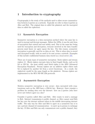 1 Introduction to cryptography
Cryptography is the study of the methods used to allow secure communica-
tion between 2 parties on a network. Typically we refer to these 2 parties as
Alice and Bob. The original data is called the plaintext and the encrypted
data is called the ciphertext.
1.1 Symmetric Encryption
Symmetric encryption is a data encryption method where the same key is
used to encrypt and decrypt messages. Before the 1970s, it was the only form
of encryption that existed and was widely used. Due to the same key being
used for encryption and decryption, everyone involved in the data transfer
process must know (or agree upon) the key. For this reason, symmetric
encryption is generally used for so data at rest. This is when data is stored
and encrypted locally, with no need to be sent across a network. Examples
of this include confidential business data stored on a local server [22].
There are 2 main types of symmetric encryption: block ciphers and stream
ciphers [1]. Block ciphers encrypts data in fixed length blocks, such as 64
bit or 128 bit. the most widely used block cipher is the AES (Advanced
Encryption Standard). Stream ciphers use an additive cipher where each
bit is replaced by another bit from a secret keystream. As a result, the
ciphertext would be the same length as the plaintext. Stream ciphers are
implemented in the RC4 ND HC-256 protocols.
1.2 Asymmetric Encryption
Modern symmetric encryption is very secure: data encrypted with cryp-
tosystems such as the AES have a 256-bit key. However, there remains a
problem for sending data over the internet: how can 2 parties (who have
never met before) agree on a key?
Consider 2 parties called Alice and Bob. Alice wants to send a message
to Bob. Internet transmission is public channel, so Alice cannot send Bob
her key over the internet without others in the middle intercepting internet
traffic. The only way for Alice and Bob to agree on a symmetric key is to
use a private channel of communication – to meet up in person to exchange
the key. If Alice and Bob can only communicate over a public channel, they
3
 