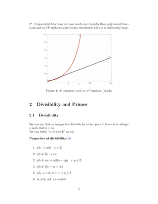 2n
. Exponential functions increase much more rapidly than polynomial func-
tions and so NP problems can become unsolvable when n is sufficiently large.
Figure 1: 2n
function (red) vs n2
function (black)
2 Divisibility and Primes
2.1 Divisibility
We can say that an integer b is divisible by an integer a if there is an integer
n such that b = an.
We can write ”a divides b” as a|b.
Properties of divisibility: [6]
1. a|b → a|bc c ∈ Z
2. a|b & b|c → a|c
3. a|b & a|c → a|(bx + cy) x, y ∈ Z
4. a|b & b|a → a = ±b
5. a|b, a > 0, b > 0 → a ≤ b
6. m ̸= 0, a|b ↔ ma|mb
5
 