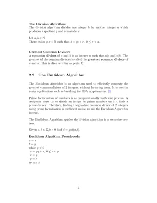 The Division Algorithm:
The division algorithm divides one integer b by another integer a which
produces a quotient q and remainder r
Let a, b ∈ N
There exists q, r ∈ N such that b = qa + r, 0 ≤ r < a.
Greatest Common Divisor:
A common divisor of a and b is an integer n such that n|a and n|b. The
greatest of the common divisors is called the greatest common divisor of
a and b. This is often written as gcd(a, b).
2.2 The Euclidean Algorithm
The Euclidean Algorithm is an algorithm used to efficiently compute the
greatest common divisor of 2 integers, without factoring them. It is used in
many applications such as breaking the RSA cryptosystem. [9]
Prime factorisation of numbers is an computationally inefficient process. A
computer must try to divide an integer by prime numbers until it finds a
prime divisor. Therefore, finding the greatest common divisor of 2 integers
using prime factorisation is inefficient and so we use the Euclidean Algorithm
instead.
The Euclidean Algorithm applies the division algorithm in a recursive pro-
cess.
Given a, b ∈ Z, b > 0 find d = gcd(a, b).
Euclidean Algorithm Pseudocode:
a = x
b = y
while y ̸= 0
x = yq + r, 0 ≤ r < y
x = y
y = r
return x
6
 