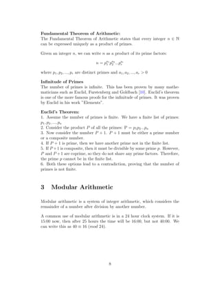 Fundamental Theorem of Arithmetic:
The Fundamental Theorem of Arithmetic states that every integer n ∈ N
can be expressed uniquely as a product of primes.
Given an integer n, we can write n as a product of its prime factors:
n = pa1
1 pa2
2 ...par
r
where p1, p2, ..., pr are distinct primes and a1, a2, ..., ar > 0
Infinitude of Primes
The number of primes is infinite. This has been proven by many mathe-
maticians such as Euclid, Furstenberg and Goldbach [10]. Euclid’s theorem
is one of the more famous proofs for the infinitude of primes. It was proven
by Euclid in his work ”Elements”.
Euclid’s Theorem:
1. Assume the number of primes is finite. We have a finite list of primes:
p1, p2, ..., pn
2. Consider the product P of all the primes: P = p1p2...pn
3. Now consider the number P + 1. P + 1 must be either a prime number
or a composite number.
4. If P + 1 is prime, then we have another prime not in the finite list.
5. If P +1 is composite, then it must be divisible by some prime p. However,
P and P +1 are coprime, so they do not share any prime factors. Therefore,
the prime p cannot be in the finite list.
6. Both these options lead to a contradiction, proving that the number of
primes is not finite.
3 Modular Arithmetic
Modular arithmetic is a system of integer arithmetic, which considers the
remainder of a number after division by another number.
A common use of modular arithmetic is in a 24 hour clock system. If it is
15:00 now, then after 25 hours the time will be 16:00, but not 40:00. We
can write this as 40 ≡ 16 (mod 24).
8
 