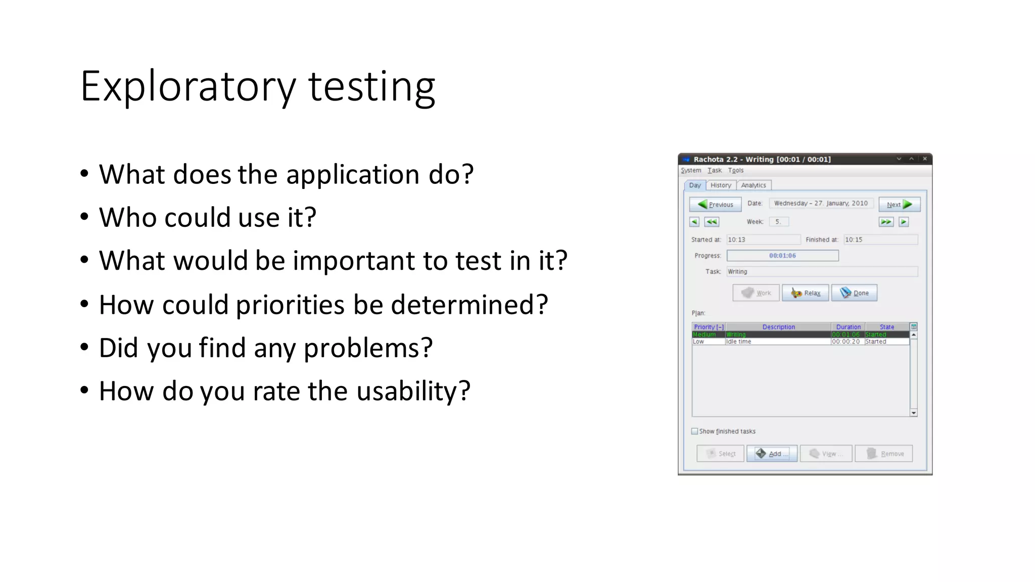 Exploratory	testing
• What does the application do?
• Who	could use it?
• What would be important to test in	it?
• How could priorities be determined?
• Did you find	any problems?
• How do	you rate	the usability?
 