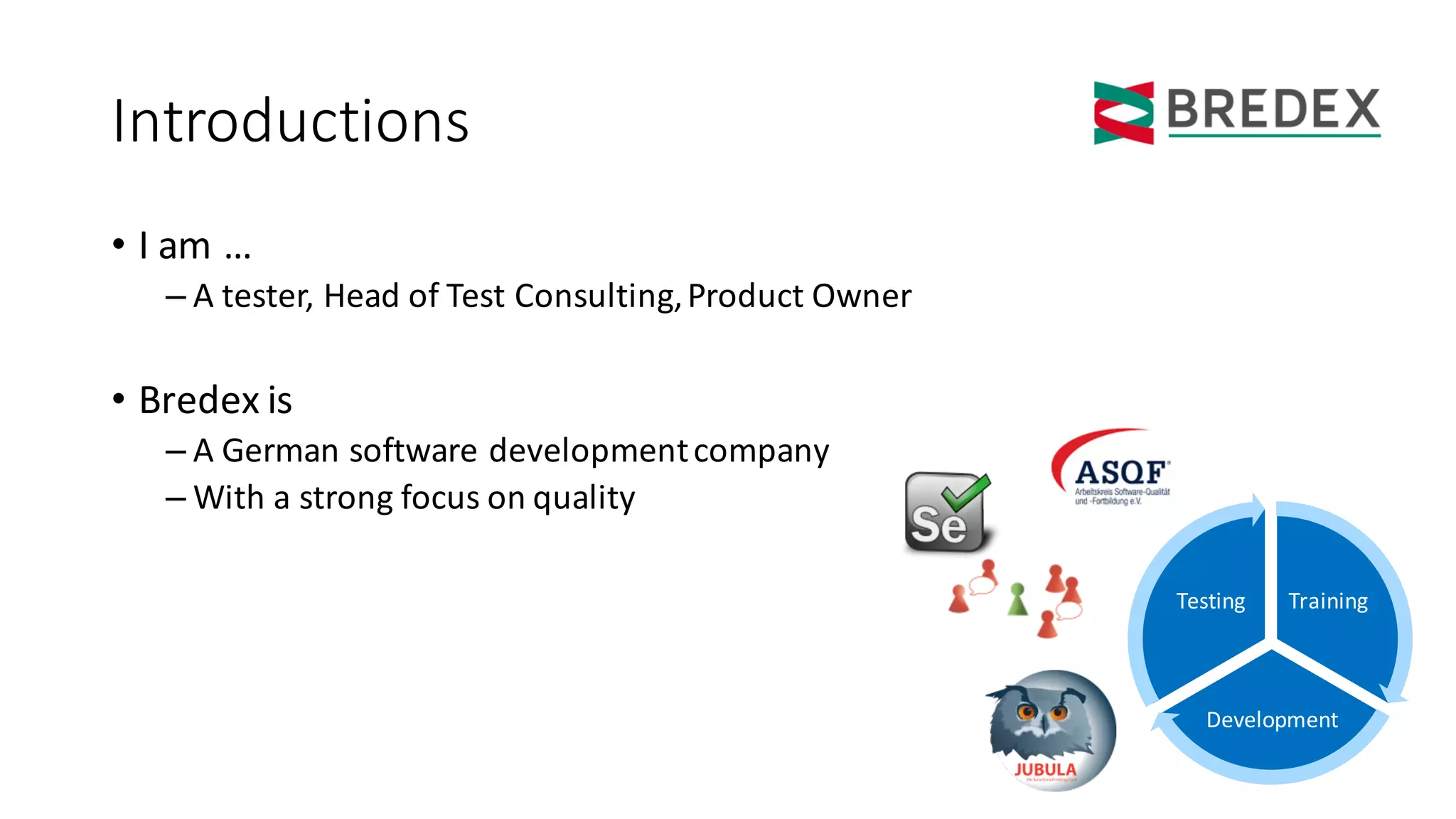Introductions
• I	am	…
– A	tester,	Head	of Test	Consulting,	Product Owner
• Bredex	is
– A	German	software developmentcompany
– With a	strong	focus on	quality
Training
Development
Testing
 