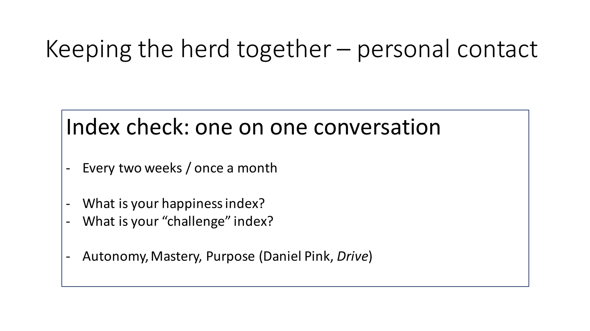 Keeping	the	herd	together	– personal	contact
Index	check:	one	on	one	conversation
- Every	two	weeks	/	once	a	month
- What	is	your	happiness	index?
- What	is	your	“challenge”	index?
- Autonomy,	Mastery,	Purpose	(Daniel	Pink,	Drive)
 