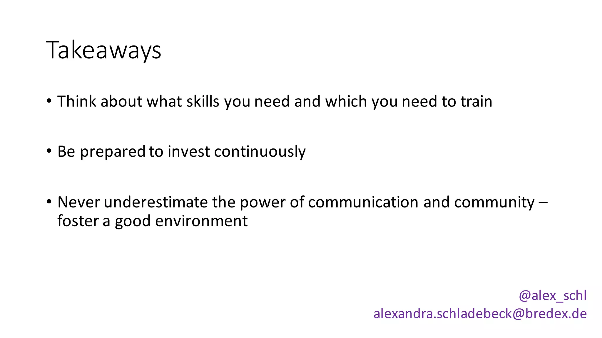 Takeaways
• Think	about	what	skills	you	need	and	which	you	need	to	train
• Be	prepared	to	invest	continuously
• Never	underestimate	the	power	of	communication	and	community	–
foster	a	good	environment
@alex_schl
alexandra.schladebeck@bredex.de
 