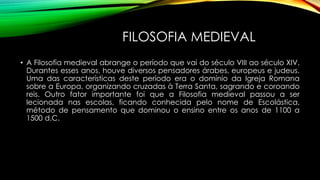 FILOSOFIA MEDIEVAL
• A Filosofia medieval abrange o período que vai do século VIII ao século XIV.
Durantes esses anos, houve diversos pensadores árabes, europeus e judeus.
Uma das características deste período era o domínio da Igreja Romana
sobre a Europa, organizando cruzadas à Terra Santa, sagrando e coroando
reis. Outro fator importante foi que a Filosofia medieval passou a ser
lecionada nas escolas, ficando conhecida pelo nome de Escolástica,
método de pensamento que dominou o ensino entre os anos de 1100 a
1500 d.C.
 