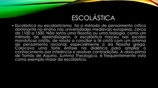 ESCOLÁSTICA
• Escolástica ou escolasticismo foi o método de pensamento crítico
dominante no ensino nas universidades medievais europeias, cerca
de 1100 a 1500. Não tanto uma filosofia ou uma teologia, como um
método de aprendizagem, a escolástica nasceu nas escolas
monásticas cristãs, de modo a conciliar a fé cristã com um sistema
de pensamento racional, especialmente o da filosofia grega.
Colocava uma forte ênfase na dialética para ampliar o
conhecimento por inferência e resolver contradições. A obra-prima
de Tomás de Aquino, Summa Theologica, é frequentemente vista
como exemplo maior da escolástica.
 