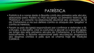 PATRÍSTICA
• Patrística é o nome dado à filosofia cristã dos primeiros sete séculos,
elaborada pelos Padres ou Pais da Igreja, os primeiros teóricos, daí
"Patrística", e consiste na elaboração doutrinal das verdades de fé
do Cristianismo e na sua defesa contra os ataques dos "pagãos" e
contra as heresias.
• Foram os pais da Igreja responsáveis por confirmar e defender a fé,
a liturgia, a disciplina, criar os costumes e decidir os rumos da Igreja,
ao longo dos sete primeiros séculos do Cristianismo. É a Patrística,
basicamente, a filosofia responsável pela elucidação progressiva
dos dogmas cristãos e pelo que se chama hoje de Tradição
Católica.
 
