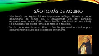 SÃO TOMÁS DE AQUINO
• São Tomás de Aquino foi um importante teólogo, filósofo e padre
dominicano do século XIII. É considerado um dos principais
representantes da escolástica (linha filosófica medieval de base cristã).
Foi o fundador da escola tomista de filosofia e teologia.
• Tomás de Aquino buscou utilizar a filosofia greco-latina clássica para
compreender a revelação religiosa do cristianismo.
 