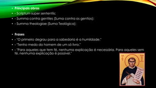 • Principais obras
• - Scriptum super sententiis;
• - Summa contra gentiles (Suma contra os gentios);
• - Summa theologiae (Suma Teológica);
• Frases
• - "O primeiro degrau para a sabedoria é a humildade."
• - "Tenho medo do homem de um só livro."
• - "Para aqueles que tem fé, nenhuma explicação é necessária. Para aqueles sem
fé, nenhuma explicação é possível."
 