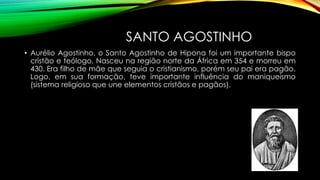 SANTO AGOSTINHO
• Aurélio Agostinho, o Santo Agostinho de Hipona foi um importante bispo
cristão e teólogo. Nasceu na região norte da África em 354 e morreu em
430. Era filho de mãe que seguia o cristianismo, porém seu pai era pagão.
Logo, em sua formação, teve importante influência do maniqueísmo
(sistema religioso que une elementos cristãos e pagãos).
 