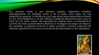 • Por diversas vezes e em diversos lugares, Agostinho analisou
expressamente as relações entre a fé e razão com base na sua
experiência pessoal. A insistência com que estas duas expressões ocorrem
no De Vera Religione e no De Utilitate Credendi demonstra bem que se
trata de um tema maior, de importância capital para o entendimento
correto de todo o pensamento filosófico e teológico do bispo de Hipona.
Na verdade, a relação entre fé e razão constitui o núcleo essencial do
método agostiniano na busca incansável da felicidade ou da sabedoria.
 