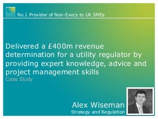 No.1 Provider of Non-Execs to UK SMEs

Delivered a £400m revenue
determination for a utility regulator by
providing expert knowledge, advice and
project management skills
Case Study

Alex Wiseman

Strategy and Regulation

 