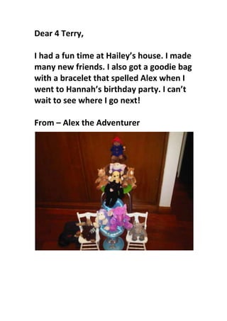 Dear 4 Terry, I had a fun time at Hailey’s house. I made many new friends. I also got a goodie bag with a bracelet that spelled Alex when I went to Hannah’s birthday party. I can’t wait to see where I go next! From – Alex the Adventurer<br />