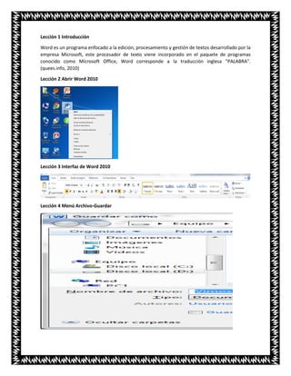Lección 1 Introducción
Word es un programa enfocado a la edición, procesamiento y gestión de textos desarrollado por la
empresa Microsoft, este procesador de texto viene incorporado en el paquete de programas
conocido como Microsoft Office, Word corresponde a la traducción inglesa "PALABRA".
(quees.info, 2010)
Lección 2 Abrir Word 2010
Lección 3 Interfaz de Word 2010
Lección 4 Menú Archivo-Guardar
 