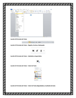 Lección 18 Formato de Texto
Lección 19 Formato de Texto – Negrita, Cursiva y Subrayado
Lección 20 Formato de Texto – Subíndice y Superíndice
Lección 21 Formato de Texto – Color de Texto
Lección 22 Formato de Texto – Color de Texto (degradado) y resaltado de texto
 