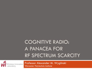 COGNITIVE RADIO:
A PANACEA FOR
RF SPECTRUM SCARCITY
Professor Alexander M. Wyglinski
Worcester Polytechnic Institute
 