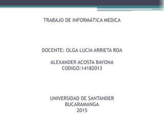 TRABAJO DE INFORMÁTICA MEDICA
DOCENTE: OLGA LUCIA ARRIETA ROA
ALEXANDER ACOSTA BAYONA
CODIGO:14182013
UNIVERSIDAD DE SANTANDER
BUCARAMANGA
2015
 