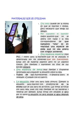 MATERIALES QUE SE UTILIZAN:

                           1. Una mesa (puede ser la misma
                              en que se imprime y revela).
                              Será necesario que tenga luz
                              debajo.
                           2. Por supuesto      el bastidor
                              (mejor aluminio que      no  se
                              altera con nada) y la tela
                              correspondiente      (lo    que
                              llamamos     "tela"     es   en
                              realidad una especie de
                              seda que no sea altera
                              con ningún solvente).
                           3. Una espátula especial (tipo
    PVC / nylon) para la impresión que no es atacada ni
    deteriorada por los solventes (que son fuertísimos).
    Estas son de material plástico pero no un plástico
    común. Son flexibles y mantienen los filos de sus
    bordes siempre.
 4. Una espátula de metal (muy flexible y finamente
    terminada) para expandir la emulsión sobre la tela.
 5. Tubos     de luz fluorescentes o lámparas (para el
    revelado. ¡Cuidado con el calor!!!).

 6. La emulsión. (Hay una para cada pintura. Ejemplo la
   emulsión    para imprimir con   sintéticos no    es    la
   misma que se usa para los acrílicos. Las tintas acrílicas
   son para tela, pues son más flexibles en las banderas y
   remeras por ejemplo. Estas tintas son solubles al agua
   por lo tanto la emulsión no será soluble al agua después
   de seca.
 