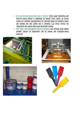7. En las tintas para tela hay 2 tipos: -Una que necesita de
   horno para secar y además al secar con calor la tinta
   crea un relieve fantástico en donde está el diseño (muy
   de moda en los años 90 y antes). La otra tinta no
   requiere de nada más que de buen clima.
8. Un par de bisagras desmontables (no olvide que debe
   poder sacar el bastidor de la mesa de trabajo para
   lavarlo)
 