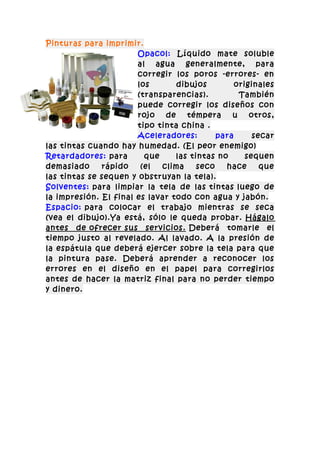 Pinturas para imprimir.
                       Opacol: Líquido mate soluble
                       al agua generalmente, para
                       corregir los poros -errores- en
                       los       dibujos         originales
                       (transparencias).          También
                       puede corregir los diseños con
                       rojo   de    témpera     u    otros,
                       tipo tinta china .
                       Aceleradores:        para      secar
las tintas cuando hay humedad. (El peor enemigo)
Retardadores: para       que     las tintas no      sequen
demasiado     rápido    (el  clima     seco   hace      que
las tintas se sequen y obstruyan la tela).
Solventes: para limpiar la tela de las tintas luego de
la impresión. El final es lavar todo con agua y jabón.
Espacio: para colocar el trabajo mientras se seca
(vea el dibujo).Ya está, sólo le queda probar. Hágalo
antes de ofrecer sus servicios. Deberá tomarle el
tiempo justo al revelado. Al lavado. A la presión de
la espátula que deberá ejercer sobre la tela para que
la pintura pase. Deberá aprender a reconocer los
errores en el diseño en el papel para corregirlos
antes de hacer la matriz final para no perder tiempo
y dinero.
 