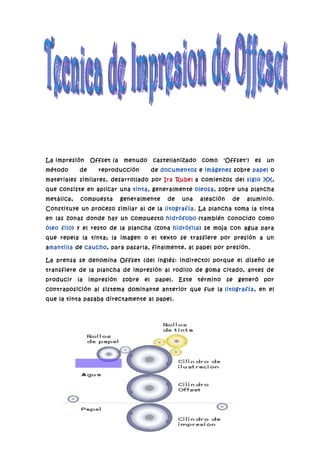 La impresión     Offset (a    menudo      castellanizado    como     'Offset')    es   un
método      de      reproducción          de documentos e imágenes sobre papel o
materiales similares, desarrollado por Ira Rubel a comienzos del siglo XX,
que consiste en aplicar una tinta, generalmente oleosa , sobre una plancha
metálica,    compuesta       generalmente      de    una   aleación        de   aluminio.
Constituye un proceso similar al de la litografía . La plancha toma la tinta
en las zonas donde hay un compuesto hidrófobo (también conocido como
óleo filo) y el resto de la plancha (zona hidrófila) se moja con agua para
que repela la tinta; la imagen o el texto se trasfiere por presión a un
amantilla de caucho, para pasarla, finalmente, al papel por presión.

La prensa se denomina Offset (del inglés: indirecto) porque el diseño se
transfiere de la plancha de impresión al rodillo de goma citado, antes de
producir    la   impresión   sobre   el    papel.   Este   término    se    generó     por
contraposición al sistema dominante anterior que fue la litografía , en el
que la tinta pasaba directamente al papel.
 