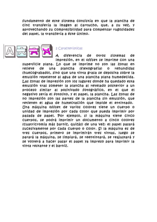fundamento de este sistema consistía en que la plancha de
cinc transfería la imagen al cartucho, que, a su vez, y
aprovechando su compresibilidad para compensar rugosidades
del papel, la transfería a éste último.



                   2 Características

                    A   diferencia     de   otros   sistemas   de
                    impresión, en el offset se imprime con una
superficie plana. Lo que se imprime no son las zonas en
relieve   de   una    plancha     (flexografía)   o    rehundidas
(huecograbado), sino que una tinta grasa se deposita sobre la
emulsión repelente al agua de una plancha plana humedecida.
Las zonas de impresión son los lugares donde ha quedado esta
emulsión tras someter la plancha al revelado posterior a un
proceso similar al positivado fotográfico, en el que el
negativo sería el fotolito, y el papel, la plancha. Las zonas de
no impresión son las partes de la plancha sin emulsión, que
retienen el agua de humectación que impide el entintado.
Una máquina offset de varios colores tiene un cuerpo o
unidad de impresión por cada color que pueda imprimir por
pasada de papel. Por ejemplo, si la máquina tiene cinco
cuerpos, se podrá imprimir un documento a cinco colores
(cuatricromía más barniz, quizás) de una vez: el papel pasará
sucesivamente por cada cuerpo o color. Si la máquina es de
tres cuerpos, primero se imprimirán tres tintas, luego se
parará la máquina, se limpiará, se reentintará, se reajustará y
se volverá a hacer pasar el papel ya impreso para imprimir la
tinta restante y el barniz.
 
