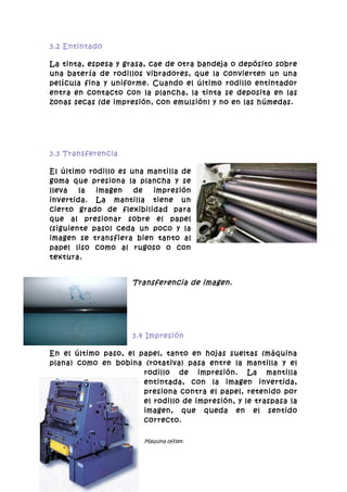 3.2 Entintado

La tinta, espesa y grasa, cae de otra bandeja o depósito sobre
una batería de rodillos vibradores, que la convierten un una
película fina y uniforme. Cuando el último rodillo entintador
entra en contacto con la plancha, la tinta se deposita en las
zonas secas (de impresión, con emulsión) y no en las húmedas.




3.3 Transferencia

El último rodillo es una mantilla de
goma que presiona la plancha y se
lleva   la  imagen    de  impresión
invertida. La mantilla tiene un
cierto grado de flexibilidad para
que al presionar sobre el papel
(siguiente paso) ceda un poco y la
imagen se transfiera bien tanto al
papel liso como al rugoso o con
textura.


                     Transferencia de imagen.




                     3.4 Impresión

En el último paso, el papel, tanto en hojas sueltas (máquina
plana) como en bobina (rotativa) pasa entre la mantilla y el
                       rodillo de impresión. La mantilla
                       entintada, con la imagen invertida,
                       presiona contra el papel, retenido por
                       el rodillo de impresión, y le traspasa la
                       imagen, que queda en el sentido
                       correcto.

                        Máquina offset.
 
