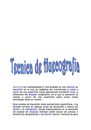 Definiciones huecograbado o roto grabado es una técnica de
impresión en la cual las imágenes son transferidas al papel a
partir de una superficie cuyas depresiones contienen tinta, a
diferencia del grabado tipográfico, en el que la impresión se
realiza a partir de una superficie plana cuyas líneas
entintadas están en relieve.

Este sistema de impresión tiene aplicaciones específicas, y ha
perdido terreno en algunas áreas de aplicación a manos del
offset y la flebografía. Usado habitualmente en la impresión
de calidad de embalaje flexible (como bolsas de patatas y
envoltorios de golosinas) y de edición (libros y revistas de gran
 