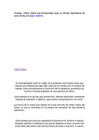 tirada), tiene como particularidad que la forma impresora es
una forma en bajo relieve.




HISTORIA




 El huecograbado tiene su origen en el grabado a buril sobre plata que
realizan los orfebres del siglo XIV y XV que se conoce con el nombre de
nielado. Este procedimiento al contrario de la tipografía aprovecha los
           surcos o huecos grabados en una plancha de cobre.

Este método es el de mas alta perfección, elevada velocidad y excelente
 calidad de impresión y registro, hasta ahora insuperable por los otros .

La finura de la trama que acepta es la mas cerrada de todas, hasta 300
líneas, lo que lo convierte en el sistema de impresión de mas perfecta
definición.




 Este sistema funciona por pequeñas incisiones en el cilindro o huecos
llamados alveolos o celdillas en las que se deposita la tinta. Cuanto mas
profundos sean estos, más oscuras serán las áreas a imprimir, y cuanto.
 