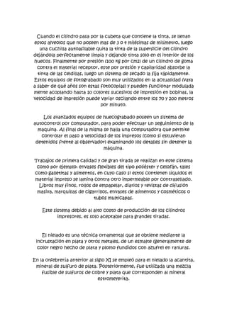 Cuando el cilindro pasa por la cubeta que contiene la tinta, se llenan
estos alveolos que no poseen mas de 3 o 4 milésimas de milímetro, luego
   una cuchilla autoafilable quita la tinta de la superficie del cilindro
dejándola perfectamente limpia y dejando tinta solo en el interior de los
huecos. Finalmente por presión (100 kg por cm2) de un cilindro de goma
  contra el material receptor, este por presión y capilaridad absorbe la
  tinta de las celdillas, luego un sistema de secado la fija rápidamente.
Estos equipos de fotograbado son muy utilizados en la actualidad (vaya
a saber de qué años son estas fotocopias) y pueden funcionar modulada
mente acoplando hasta 10 colores sucesivos de impresión en bobinas, la
velocidad de impresión puede variar oscilando entre los 70 y 200 metros
                                 por minuto.

    Los avanzados equipos de huecograbado poseen un sistema de
autocontrol por computador, para poder efectuar un seguimiento de la
  maquina. Al final de la misma se halla una computadora que permite
   controlar el paso a velocidad de los impresos (como si estuvieran
 detenidos frente al observador) examinando los detalles sin detener la
                                máquina.

Trabajos de primera calidad y de gran tirada se realizan en este sistema
 como por ejemplo: envases flexibles del tipo poliéster y celofán, tales
como galletitas y alimentos, en cuyo caso si estos contienen líquidos el
material impreso se lamina contra otro impermeable por contrasellado.
  Libros muy finos, rollos de empapelar, diarios y revistas de difusión
 masiva, marquillas de cigarrillos, envases de alimentos y cosméticos o
                           tubos multicapas.

    Este sistema debido al alto costo de producción de los cilindros
           impresores, es solo aceptable para grandes tiradas.



    El nielado es una técnica ornamental que se obtiene mediante la
 incrustación en plata y otros metales, de un esmalte (generalmente de
  color negro hecho de plata y plomo fundidos con azufre) en ranuras.

En la orfebrería anterior al siglo XI se empleó para el nielado la acantita,
 mineral de sulfuro de plata. Posteriormente, fue utilizada una mezcla
    fusible de sulfuros de cobre y plata que corresponden al mineral
                               estromeyerita.
 