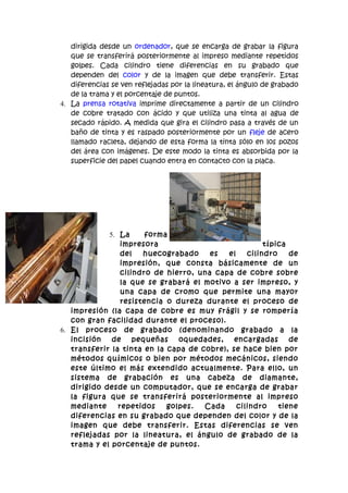 dirigida desde un ordenador, que se encarga de grabar la figura
   que se transferirá posteriormente al impreso mediante repetidos
   golpes. Cada cilindro tiene diferencias en su grabado que
   dependen del color y de la imagen que debe transferir. Estas
   diferencias se ven reflejadas por la lineatura, el ángulo de grabado
   de la trama y el porcentaje de puntos.
4. La prensa rotativa imprime directamente a partir de un cilindro
   de cobre tratado con ácido y que utiliza una tinta al agua de
   secado rápido. A medida que gira el cilindro pasa a través de un
   baño de tinta y es raspado posteriormente por un fleje de acero
   llamado racleta, dejando de esta forma la tinta sólo en los pozos
   del área con imágenes. De este modo la tinta es absorbida por la
   superficie del papel cuando entra en contacto con la placa.




             5. La      forma
                 impresora                             típica
                 del   huecograbado     es  el    cilindro    de
                 impresión, que consta básicamente de un
                 cilindro de hierro, una capa de cobre sobre
                 la que se grabará el motivo a ser impreso, y
                 una capa de cromo que permite una mayor
                 resistencia o dureza durante el proceso de
   impresión (la capa de cobre es muy frágil y se rompería
   con gran facilidad durante el proceso).
6. El proceso de grabado (denominando grabado a la
   incisión   de     pequeñas   oquedades,    encargadas      de
   transferir la tinta en la capa de cobre), se hace bien por
   métodos químicos o bien por métodos mecánicos, siendo
   este último el más extendido actualmente. Para ello, un
   sistema de grabación es una cabeza de diamante,
   dirigido desde un computador, que se encarga de grabar
   la figura que se transferirá posteriormente al impreso
   mediante     repetidos    golpes.  Cada     cilindro    tiene
   diferencias en su grabado que dependen del color y de la
   imagen que debe transferir. Estas diferencias se ven
   reflejadas por la lineatura, el ángulo de grabado de la
   trama y el porcentaje de puntos.
 