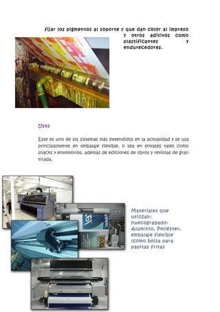 fijar los pigmentos al soporte y que dan color al impreso
                                   y otros aditivos como
                                   plastificantes          y
                                   endurecedores.




Usos


Este es uno de los sistemas más extendidos en la actualidad y se usa
principalmente en embalaje flexible, o sea en envases tales como
snacks y envoltorios, además de ediciones de libros y revistas de gran
tirada.




                                           Materiales que
                                           utilizan:
                                           huecograbado:
                                           Aluminio, Poliéster,
                                           embalaje flexible
                                           (como bolsa para
                                           papitas fritas
 