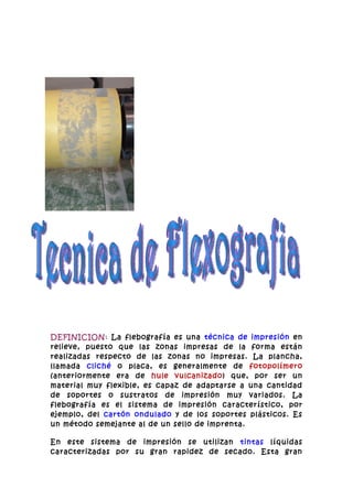 DEFINICION: La flebografía es una técnica de impresión en
relieve, puesto que las zonas impresas de la forma están
realizadas respecto de las zonas no impresas. La plancha,
llamada cliché o placa, es generalmente de fotopolímero
(anteriormente era de hule vulcanizado) que, por ser un
material muy flexible, es capaz de adaptarse a una cantidad
de soportes o sustratos de impresión muy variados. La
flebografía es el sistema de impresión característico, por
ejemplo, del cartón ondulado y de los soportes plásticos. Es
un método semejante al de un sello de imprenta.

En este sistema de impresión se utilizan tintas líquidas
caracterizadas por su gran rapidez de secado. Esta gran
 