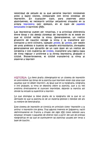 velocidad de secado es la que permite imprimir volúmenes
altos a bajos costos, comparado con otros sistemas de
impresión.  En    cualquier  caso,   para   soportes  poco
absorbentes, es necesario utilizar secadores situados en la
propia impresora (por ejemplo, en el caso de papeles
estucados o barnices UVI).

Las impresoras suelen ser rotativas, y la principal diferencia
entre éstas y los demás sistemas de impresión es el modo en
que el cliché recibe la tinta. Generalmente, un rodillo
giratorio de caucho recoge la tinta y la transfiere por
contacto a otro cilindro, llamado anilox . El anilox , por medio
de unos alvéolos o huecos de tamaño microscópico, formados
generalmente por abrasión de un rayo láser en un rodillo de
cerámica y con cubierta de cromo, transfiere una ligera capa
de tinta regular y uniforme a la forma impresora, grabado o
cliché. Posteriormente, el cliché transferirá la tinta al
soporte a imprimir




HISTORIA: La flexo grafía (flexography) es un sistema de impresión
en altorrelieve (las zonas de la plancha que imprimen están más altas que
aquellas que no deben imprimir). Al igual que en la tipografía, xilografía
o lino grabado, la tinta se deposita sobre la plancha, que a su vez
presiona directamente el sustrato imprimible, dejando la mancha allí
donde ha tocado la superficie a imprimir.

Lo que distingue la flexo grafía de la tipografía (de la que es un
derivado) es que la plancha es de un material gomoso y flexible (de ahí
su nombre de flexo-grafía).

Este sistema de impresión se conocía en principio como "impresión a la
anilina" o impresión con goma. Tras algunos intentos en Inglaterra, nació
definitivamente en Francia a finales del siglo XIX como método para
estampar envases y paquetes de diverso tipo a partir del uso de prensas
tipográficas en las que se sustituyeron las planchas usuales por otras a
base de caucho.
 