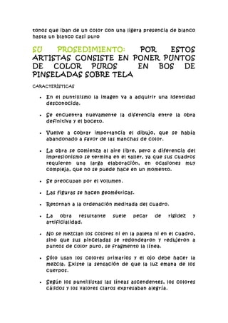 tonos que iban de un color con una ligera presencia de blanco
hasta un blanco casi puro

SU    PROSEDIMIENTO:  POR   ESTOS
ARTISTAS CONSISTE EN PONER PUNTOS
DE   COLOR   PUROS    EN  BOS  DE
PINSELADAS SOBRE TELA
CARACTERÍSTICAS


  •   En el puntillismo la imagen va a adquirir una identidad
      desconocida.

  •   Se encuentra nuevamente la diferencia entre la obra
      definitiva y el boceto.

  •   Vuelve a cobrar importancia el dibujo, que se había
      abandonado a favor de las manchas de color.

  •   La obra se comienza al aire libre, pero a diferencia del
      impresionismo se termina en el taller, ya que sus cuadros
      requieren una larga elaboración, en ocasiones muy
      compleja, que no se puede hace en un momento.

  •   Se preocupan por el volumen.

  •   Las figuras se hacen geométricas.

  •   Retornan a la ordenación meditada del cuadro.

  •   La    obra   resultante   suele   pecar   de   rigidez   y
      artificialidad.

  •   No se mezclan los colores ni en la paleta ni en el cuadro,
      sino que sus pinceladas se redondearon y redujeron a
      puntos de color puro, se fragmento la línea.

  •   Sólo usan los colores primarios y el ojo debe hacer la
      mezcla. Existe la sensación de que la luz emana de los
      cuerpos.

  •   Según los puntillistas las líneas ascendentes, los colores
      cálidos y los valores claros expresaban alegría.
 