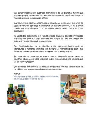 Las características del sustrato imprimible y de las planchas hacen que
el flexo grafía no sea un proceso de impresión de precisión similar al
huecograbado o la litografía offset.

Aunque es un sistema relativamente simple, para mantener un nivel de
calidad elevado hay debe mantenerse un estricto control, si no el color
puede ser muy desigual y la impresión puede tener halos o zonas
desiguales.

La velocidad del sistema y el rápido secado ayudan a que los reventados
trapping) del proceso sean menores de lo que la falta de detalle del
sustrato y la plancha podrían necesitar.

Las características de la plancha y los sustratos hacen que las
literaturas y tamaños mínimos de tipografía reproducibles sean más
limitados que en procesos como el offset o el huecograbado.

El coste de las planchas es mayor que en litografía offse, pero las
planchas aguantan tiradas bastante largas y son mucho más baratas que
las de huecograbado.

Los sistemas mecánicos y las mezclas de fluidos son más simples que los
de offset, por lo que son más fáciles de mantener.

USOS
Flexo grafía: Bolsa, cartón, papel auto adhesivo,
películas, plásticos entre otras.
 